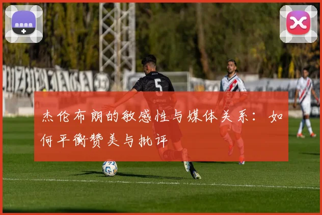 杰伦布朗的敏感性与媒体关系：如何平衡赞美与批评