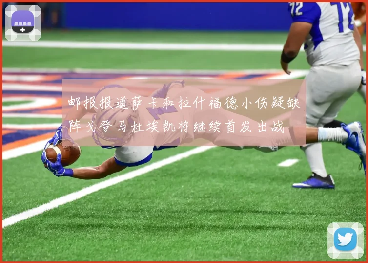 邮报报道萨卡和拉什福德小伤疑缺阵戈登马杜埃凯将继续首发出战