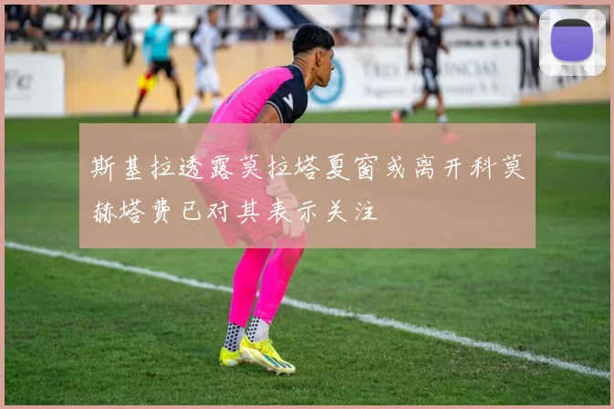 斯基拉透露莫拉塔夏窗或离开科莫赫塔费已对其表示关注