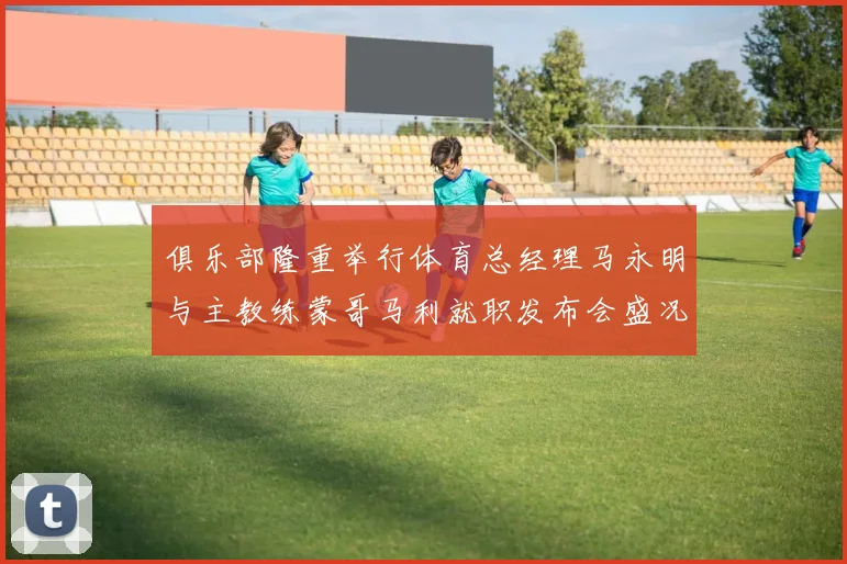 俱乐部隆重举行体育总经理马永明与主教练蒙哥马利就职发布会盛况回顾