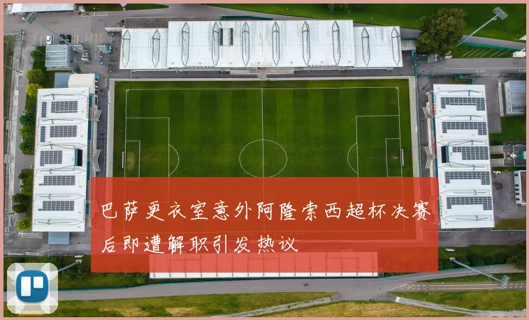 巴萨更衣室意外阿隆索西超杯决赛后即遭解职引发热议