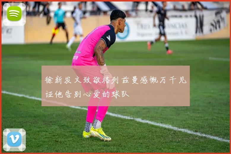 徐新发文致敬格列兹曼感慨万千见证他告别心爱的球队