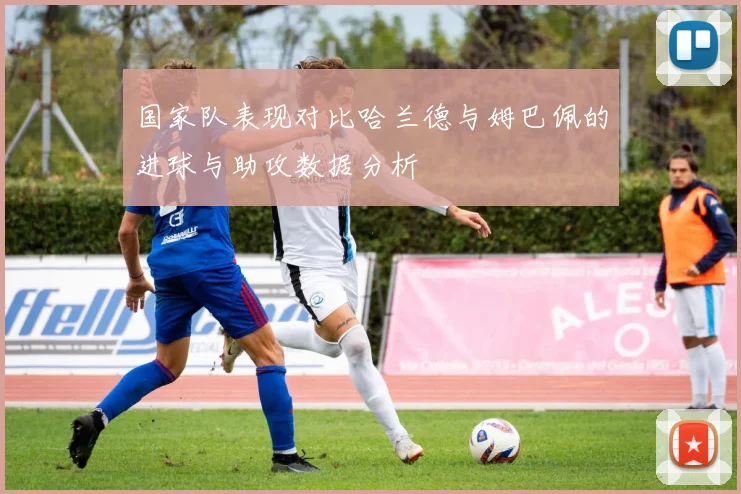 国家队表现对比哈兰德与姆巴佩的进球与助攻数据分析