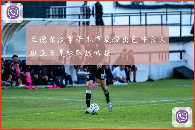 兰德尔谈华子末节表现出色冲击文班亚马是球队战略核心