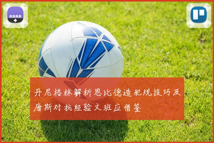丹尼格林解析恩比德造犯规技巧及唐斯对抗经验文班应借鉴