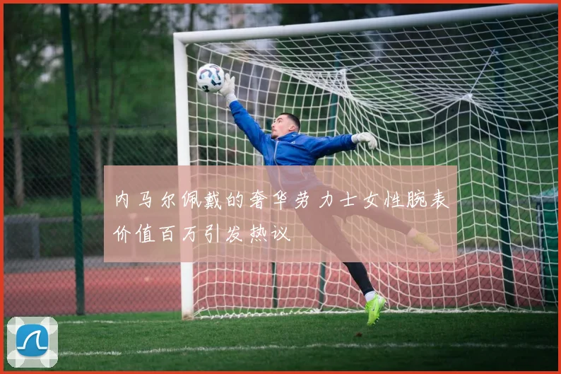 内马尔佩戴的奢华劳力士女性腕表价值百万引发热议
