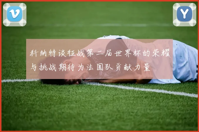 科纳特谈征战第二届世界杯的荣耀与挑战期待为法国队贡献力量