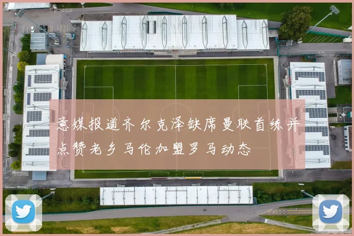 意媒报道齐尔克泽缺席曼联首练并点赞老乡马伦加盟罗马动态