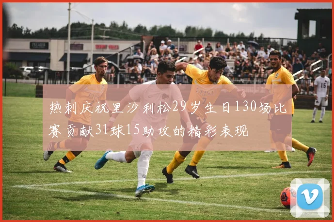 热刺庆祝里沙利松29岁生日130场比赛贡献31球15助攻的精彩表现