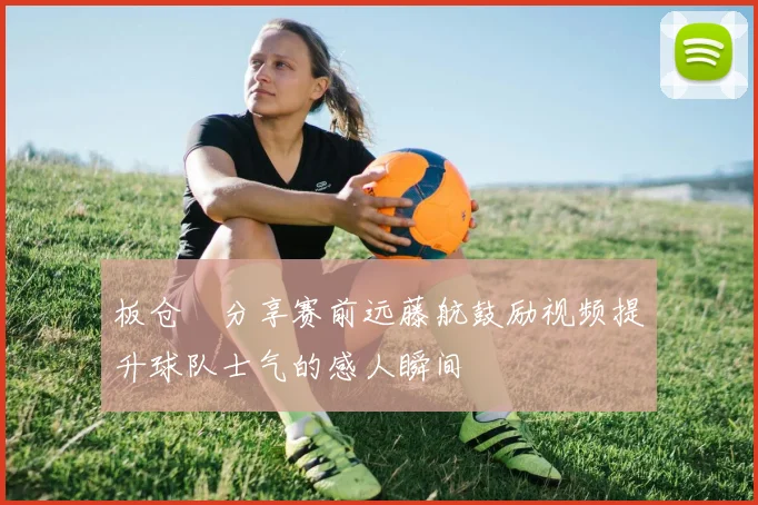 板仓滉分享赛前远藤航鼓励视频提升球队士气的感人瞬间