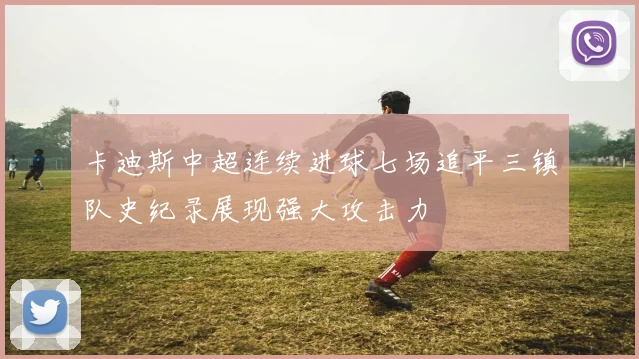 卡迪斯中超连续进球七场追平三镇队史纪录展现强大攻击力