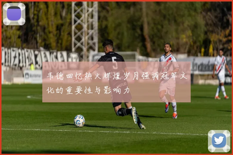 韦德回忆热火辉煌岁月强调冠军文化的重要性与影响力