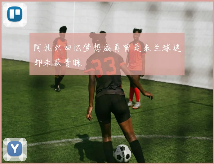 阿扎尔回忆梦想成真曾是米兰球迷却未获青睐